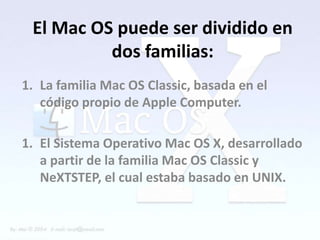 El Mac OS puede ser dividido en
          dos familias:
1. La familia Mac OS Classic, basada en el
   código propio de Apple Computer.

1. El Sistema Operativo Mac OS X, desarrollado
   a partir de la familia Mac OS Classic y
   NeXTSTEP, el cual estaba basado en UNIX.
 
