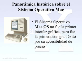 Panorámica histórica sobre el
  Sistema Operativo Mac

         • El Sistema Operativo
           Mac OS no fue la primer
           interfaz gráfica, pero fue
           la primera con gran éxito
           por su accesibilidad de
           precio
 