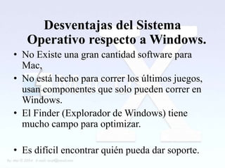 Desventajas del Sistema
   Operativo respecto a Windows.
• No Existe una gran cantidad software para
  Mac,
• No está hecho para correr los últimos juegos,
  usan componentes que solo pueden correr en
  Windows.
• El Finder (Explorador de Windows) tiene
  mucho campo para optimizar.

• Es difícil encontrar quién pueda dar soporte.
 