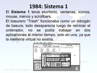 1984: Sistema 1
El Sistema 1 tenía escritorio, ventanas, iconos,
mouse, menús y scrollbars.
El basurero “Trash” funcionaba como un tobogán
de basura, todo desaparecía luego de reiniciar el
ordenador, no se podía trabajar en dos
aplicaciones al mismo tiempo, solo en una, ya que
la memoria virtual no existía.
 
