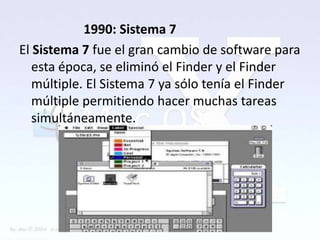 1990: Sistema 7
El Sistema 7 fue el gran cambio de software para
   esta época, se eliminó el Finder y el Finder
   múltiple. El Sistema 7 ya sólo tenía el Finder
   múltiple permitiendo hacer muchas tareas
   simultáneamente.
 
