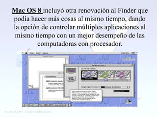 Mac OS 8 incluyó otra renovación al Finder que
podía hacer más cosas al mismo tiempo, dando
la opción de controlar múltiples aplicaciones al
 mismo tiempo con un mejor desempeño de las
        computadoras con procesador.
 