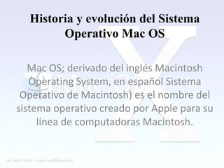 Historia y evolución del Sistema
        Operativo Mac OS

   Mac OS; derivado del inglés Macintosh
   Operating System, en español Sistema
 Operativo de Macintosh) es el nombre del
sistema operativo creado por Apple para su
     línea de computadoras Macintosh.
 