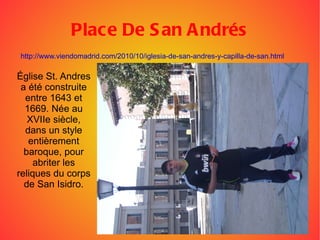Place De San Andrés Église St. Andres a été construite entre 1643 et 1669. Née au XVIIe siècle, dans un style entièrement baroque, pour abriter les reliques du corps de San Isidro. http://www.viendomadrid.com/2010/10/iglesia-de-san-andres-y-capilla-de-san.html 