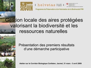 Gestion locale des aires protégées valorisant la biodiversité et les ressources naturelles  Présentation des premiers résultats d‘une démarche participative Programme de Préservation et de Valorisation de la Biodiversité PVB Atelier sur le Corridor Biologique Caribéen, Jacmel, 31 mars - 3 avril 2009 