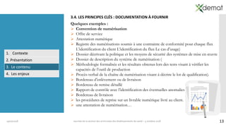 1319/10/2018 Journée de la section des archivistes des établissements de santé – 5 octobre 2018
3.4. LES PRINCIPES CLÉS : DOCUMENTATION À FOURNIR
Quelques exemples :
➢ Convention de numérisation
➢ Offre de service
➢ Attestation numérique
➢ Registre des numérisations soumis à une contrainte de conformité pour chaque flux
L’identification du client L’identification du flux Le cas d’usage)
➢ Dossier décrivant la politique et les moyens de sécurité des systèmes de mise en œuvre
➢ Dossier de description du système de numérisation (
➢ Méthodologie formalisée et les résultats obtenus lors des tests visant à vérifier les
capacités de l’outil de production
➢ Procès-verbal de la chaîne de numérisation visant à décrire le lot de qualification).
➢ Bordereau d’enlèvement ou de livraison
➢ Bordereau de remise détaillé
➢ Rapport de contrôle avec l’identification des éventuelles anomalies
➢ Bordereau de livraison
➢ les procédures de reprise sur un livrable numérique livré au client.
➢ une attestation de numérisation…
1. Contexte
2. Présentation
3. Le contenu
4. Les enjeux
 