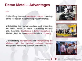 Demo Metal – Advantages
>>>

 Identifying the most prestigious brands operating
on the Romanian metalworking industry market


 Exhibiting the newest products and presenting
the latest trends in metal processing industry
and, therefore, developing a better reputation in
this field, both for the equipment and the company


 Establishing new contacts and strengthening the
relations with the existing business partners
through the networking concept Extra Hours




                                   A unique concept   24 – 27 of April 2013 | Bucharest
 