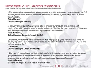 Demo Metal 2012 Exhibitors testimonials
Quotes extracted from http://www.ttonline.ro/articole/demo-metal-evenimentul-unei-industrii.

    ,,The organization was good and all pre-opening and later actions were appreciated by us. [...]
    With regard to related events, they were well-intended and brought an extra tonus to whole
    manifestation."
    Petru Macavei,
    General Manager Gühring

    ,,I am very pleased with how we were able to present our products and services, and
    relationships with customers and potential partners. I think that the main strengths of this event
    was media promovation, location and organization – arrangement.”
    Paul Munteanu,
    Sales Manager Romania Amada GMBH

    ,, From our point of view, what interested us was very good. [...] We intend to work more on
    developing Know How Transfer forum because it is something that the market needs, but has
    not was used so far "
    Sorin Udrea,
    General Manager Laser Technology

    ,,The idea of ​organizing an exhibition dedicated strictly metalworking was excellent because it
    grouped the main suppliers of equipment and tools in the field and addressed a market
    segment clearly outlined, which is in full progress in recent years in Romania .”
    Ștefan Marinoiu,
    General Manager Maxim Tools International
                                                         A unique concept                      24 – 27 of April 2013 | Bucharest
 