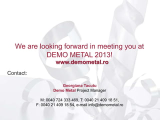 We are looking forward in meeting you at
            DEMO METAL 2013!
                     www.demometal.ro
Contact:

                       Georgiana Tacutu
                    Demo Metal Project Manager

              M: 0040 724 333 469, T: 0040 21 409 18 51,
           F: 0040 21 409 18 54, e-mail info@demometal.ro
 