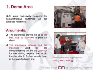 1. Demo Area

 An area exclusively designed for
demonstrations performed on the
exhibited machines.


Arguments:
 The experience proved this to be the
  best way to convince a potential
  client.

 The machining process and the
  machines        used       for    the
  demonstrations will be the yardstick
  for the visiting experts that would
  thus be able to further include them
                                              Recommended applications:
  in the manufacturing line.
                                              auto, aero, energy


                                   A unique concept     24 – 27 of April 2013 | Bucharest
 