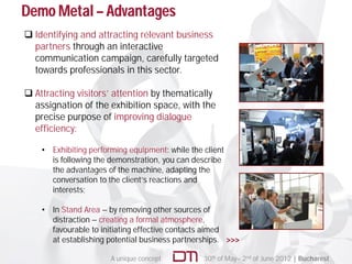 Demo Metal – Advantages
 Identifying and attracting relevant business
  partners through an interactive
  communication campaign, carefully targeted
  towards professionals in this sector.

 Attracting visitors’ attention by thematically
  assignation of the exhibition space, with the
  precise purpose of improving dialogue
  efficiency:

    • Exhibiting performing equipment: while the client
      is following the demonstration, you can describe
      the advantages of the machine, adapting the
      conversation to the client’s reactions and
      interests;

    • In Stand Area – by removing other sources of
      distraction – creating a formal atmosphere,
      favourable to initiating effective contacts aimed
      at establishing potential business partnerships. >>>

                       A unique concept          30th of May– 2nd of June 2012 | Bucharest
 