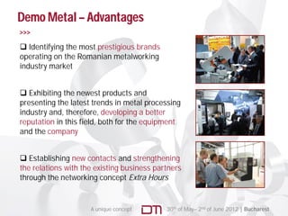 Demo Metal – Advantages
>>>

 Identifying the most prestigious brands
operating on the Romanian metalworking
industry market


 Exhibiting the newest products and
presenting the latest trends in metal processing
industry and, therefore, developing a better
reputation in this field, both for the equipment
                   field
and the company


 Establishing new contacts and strengthening
the relations with the existing business partners
through the networking concept Extra Hours


                     A unique concept       30th of May– 2nd of June 2012 | Bucharest
 
