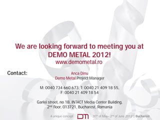 We are looking forward to meeting you at
             DEMO METAL 2012!
                      www.demometal.ro
Contact:                     Anca Dinu
                      Demo Metal Project Manager

            M: 0040 734 660 673, T: 0040 21 409 18 55,
                      F: 0040 21 409 18 54

           Garlei street, no 1B, INTACT Media Center Building
                  street     1B                      Building,
                 2nd floor, 013721, Bucharest, Romania

                   A unique concept         30th of May– 2nd of June 2012 | Bucharest
 