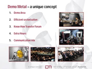 Demo Metal – a unique concept
1. Demo Area

2.
2 Efficient sectorization

3. Know-How Transfer Forum

4. Extra Hours

5. C
   Communication mix




                 A unique concept   30th of May– 2nd of June 2012 | Bucharest
 