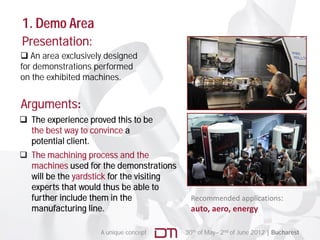 1. Demo Area
Presentation:
 An area exclusively designed
for demonstrations performed
on the exhibited machines.


Arguments:
 The experience proved this to be
  the best way to convince a
  potential client.
 The machining process and the
  machines used for the demonstrations
  will be the yardstick for the visiting
  experts that would thus be able to
  further include them in the                Recommended applications:  
  manufacturing li
         f     i line.                       auto, aero, energy

                    A unique concept       30th of May– 2nd of June 2012 | Bucharest
 