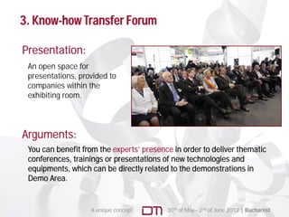 3. Know-how Transfer Forum

Presentation:
 An open space for
 presentations, provided to
 companies within the
 exhibiting room.
   hibiti




Arguments:
 You can benefit from the experts’ presence in order to deliver thematic
 conferences, trainings or presentations of new technologies and
 equipments, which can be directly related to the demonstrations in
 Demo Area.


                   A unique concept       30th of May– 2nd of June 2012 | Bucharest
 