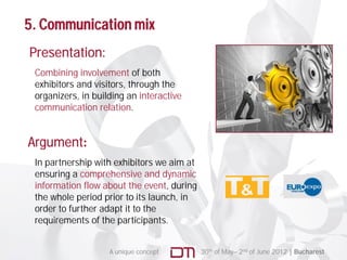 5. Communication mix
Presentation:
 Combining involvement of both
 exhibitors and visitors, through the
 organizers, in building an interactive
 communication relation.


Argument:
  g
 In partnership with exhibitors we aim at
 ensuring a comprehensive and dynamic
 information flow about the event during
                              event,
 the whole period prior to its launch, in
 order to further adapt it to the
 requirements of the participants.


                    A unique concept        30th of May– 2nd of June 2012 | Bucharest
 