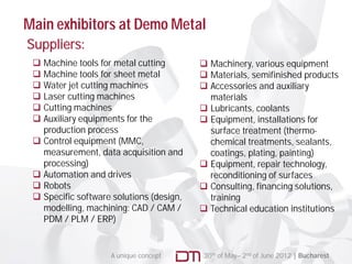 Main exhibitors at Demo Metal
Suppliers:
  Machine tools for metal cutting         Machinery, various equipment
  Machine tools for sheet metal           Materials semifinished products
                                            Materials,
  Water jet cutting machines              Accessories and auxiliary
  Laser cutting machines                   materials
  Cutting machines                        Lubricants, coolants
  Auxiliary equipments for the            Equipment, installations for
   production process                       surface treatment (thermo-
  Control equipment (MMC,                  chemical treatments, sealants,
   measurement,
   measurement data acquisition and         coatings, plating, painting)
                                                ti g l ti g      i ti g)
   processing)                             Equipment, repair technology,
  Automation and drives                    reconditioning of surfaces
  Robots                                  Consulting, financing solutions,
  Specific software solutions (design,     training
   modelling, machining: CAD / CAM /       Technical education institutions
   PDM / PLM / ERP)


                    A unique concept       30th of May– 2nd of June 2012 | Bucharest
 