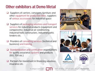 Other exhibitors at Demo Metal
 Suppliers of carriers, conveyors, furniture and
  other equipment for production lines, suppliers
  of various accessories for industrial space

 Suppliers of packaging solutions and transport
  services for industrial products (equipment and
  components),
  components) industrial air conditioning,
                               conditioning
  industrial halls constructors, industrial parks
  lenders etc.

 P id
  Providers of consulting services ( h i l and
             f       li       i    (technical d
  business) and training.

 Standardization and certification organisations
                                      g
  for quality assurance systems and products
  (ISO, TÜV etc.)

 Partners for investment in financing solutions
                                       solutions,
  insurance etc.
                       A unique concept        30th of May– 2nd of June 2012 | Bucharest
 