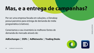 IMAGENSILUSTRATIVAS
Por ser uma empresa focada em soluções, o Denakop
possui parceiros para entrega de demanda de mídia
programática (criativos).
Conectamos o seu inventário às melhores fontes de
demanda do mercado através de:
AdExchanges | DSPs | AdNetworks | Trading Desks
16 Confidential. For Internal Use Only.
Mas, e a entrega de campanhas?
 