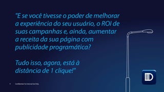 "E se você tivesse o poder de melhorar
a experiência do seu usuário, o ROI de
suas campanhas e, ainda, aumentar
a receita da sua página com
publicidade programática?
Tudo isso, agora, está à
distância de 1 clique!"
1 Confidential. For Internal Use Only.
 