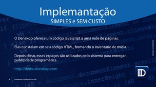 5 Confidential. For Internal Use Only.
O Denakop oferece um código javascript a uma rede de páginas.
Elas o instalam em seu código HTML, formando o inventário de mídia.
Depois disso, esses espaços são utilizados pelo sistema para entregar
publicidade programática.
http://demo.denakop.com
Implemantação
SIMPLES e SEM CUSTO
IMAGENSILUSTRATIVAS
 