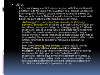 LibrosEstos dos librosqueutilicé los encontré en la Bibliioteca General del Recinto de Mayaguez. Me ayudaron en el área de la ColecciónPuertoriqueña. Primerobusquelibrosrelacionados al tema del Dengue en la base de Datos y luego los busquefisicamente en la bibliotecapara saber la informaciónquecontenían.Aëdesaegypti (L.), the yellow fever mosquito; its life history, bionomics, and structure- estelibro se encuentra en Circulaciónpor lo cualtuvequeseguir el codigo del libro (595.771 C55A C.1) hasta encontrarlo. Estaba un poco fuera de sitio pero fácil de encontrar. Este libro fue uno de los recursos que mas me ayudo porque explica muy bien todo lo relacionado al mosquito que transmite el virus (Aedes). Tiene unas investigaciones incluidas en el libro sobre diferentes formas de combatir al mosquito al cambiarles el ambiente.En el libroControl of Virus Diseaseshay un capitulotituladoDengue Virus Infections: Vaccines and Immunization Strategies-  El hallazgomasrelevante del capitulofuesobrelasvacunas contra el dengue. Se ha hechobastantedificilencontrarlasdebido a que el virus muypolimorfico y cambia su forma ademas de que no hay muchosmodelosanimales con los que se puedanexperimentar. Este librotambien se encontro en circulacionmediante el codigo (QR189.5.V5 C66)