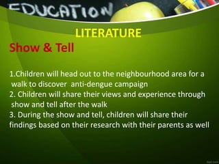 Show & Tell
LITERATURE
1.Children will head out to the neighbourhood area for a
walk to discover anti-dengue campaign
2. Children will share their views and experience through
show and tell after the walk
3. During the show and tell, children will share their
findings based on their research with their parents as well
 