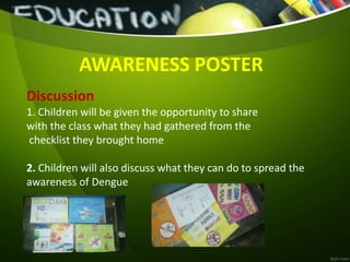 AWARENESS POSTER
Discussion
1. Children will be given the opportunity to share
with the class what they had gathered from the
checklist they brought home
2. Children will also discuss what they can do to spread the
awareness of Dengue
 