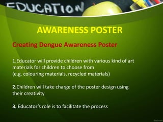 AWARENESS POSTER
Creating Dengue Awareness Poster
1.Educator will provide children with various kind of art
materials for children to choose from
(e.g. colouring materials, recycled materials)
2.Children will take charge of the poster design using
their creativity
3. Educator’s role is to facilitate the process
 