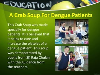 This Crab Soup was made
specially for dengue
patients. It is believed that
it helps to cure and
increase the platelet of a
dengue patient. This soup
was demonstrated by
pupils from SK Raja Chulan
with the guidance from
the teachers.
A Crab Soup For Dengue Patients
 