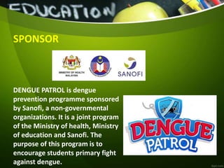 SPONSOR
DENGUE PATROL is dengue
prevention programme sponsored
by Sanofi, a non-governmental
organizations. It is a joint program
of the Ministry of health, Ministry
of education and Sanofi. The
purpose of this program is to
encourage students primary fight
against dengue.
 