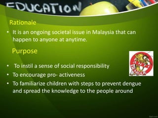 Rationale
• It is an ongoing societal issue in Malaysia that can
happen to anyone at anytime.
• To instil a sense of social responsibility
• To encourage pro- activeness
• To familiarize children with steps to prevent dengue
and spread the knowledge to the people around
Purpose
 