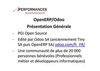 OpenERP/Odoo 
Présentation Générale 
- PGI Open Source 
- Edité par Odoo SA (anciennement Tiny 
SA puis OpenERP SA) odoo.com/fr_FR/ 
- Une communauté de plus de 20 000 
personnes bénévoles (Professionnels 
métier et développeurs informatiques) 
 