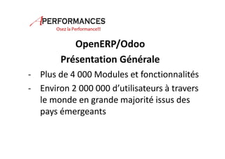 OpenERP/Odoo 
Présentation Générale 
- Plus de 4 000 Modules et fonctionnalités 
- Environ 2 000 000 d’utilisateurs à travers 
le monde en grande majorité issus des 
pays émergeants 
 