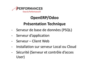 OpenERP/Odoo 
Présentation Technique 
- Serveur de base de données (PSQL) 
- Serveur d’application 
- Serveur – Client Web 
- Installation sur serveur Local ou Cloud 
- Sécurité (Serveur et contrôle d’acces 
User) 
 