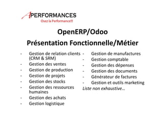 OpenERP/Odoo 
Présentation Fonctionnelle/Métier 
- Gestion de relation clients 
(CRM & SRM) 
- Gestion des ventes 
- Gestion de production 
- Gestion de projets 
- Gestion des stocks 
- Gestion des ressources 
humaines 
- Gestion des achats 
- Gestion logistique 
- Gestion de manufactures 
- Gestion comptable 
- Gestion des dépenses 
- Gestion des documents 
- Générateur de factures 
- Gestion et outils marketing 
Liste non exhaustive… 
 