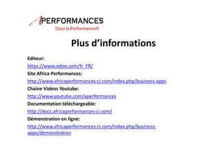 Plus d’informations 
Editeur: 
https://www.odoo.com/fr_FR/ 
Site Africa Performances: 
http://www.africaperformances-ci.com/index.php/business-apps 
Chaine Vidéos Youtube: 
http://www.youtube.com/aperformances 
Documentation téléchargeable: 
http://docs.africaperformances-ci.com/ 
Démonstration en ligne: 
http://www.africaperformances-ci.com/index.php/business-apps/ 
demonstration 
