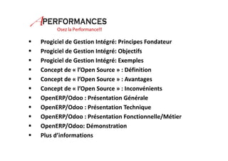  Progiciel de Gestion Intégré: Principes Fondateur 
 Progiciel de Gestion Intégré: Objectifs 
 Progiciel de Gestion Intégré: Exemples 
 Concept de « l’Open Source » : Définition 
 Concept de « l’Open Source » : Avantages 
 Concept de « l’Open Source » : Inconvénients 
 OpenERP/Odoo : Présentation Générale 
 OpenERP/Odoo : Présentation Technique 
 OpenERP/Odoo : Présentation Fonctionnelle/Métier 
 OpenERP/Odoo: Démonstration 
 Plus d’informations 
 