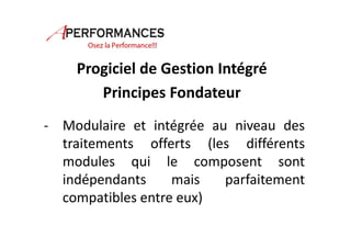 Progiciel de Gestion Intégré 
Principes Fondateur 
- Modulaire et intégrée au niveau des 
traitements offerts (les différents 
modules qui le composent sont 
indépendants mais parfaitement 
compatibles entre eux) 
 