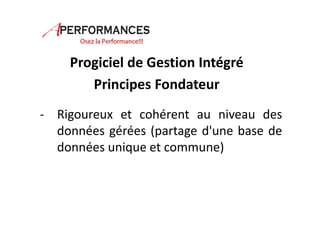 Progiciel de Gestion Intégré 
Principes Fondateur 
- Rigoureux et cohérent au niveau des 
données gérées (partage d'une base de 
données unique et commune) 
 