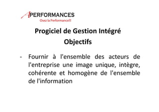 Progiciel de Gestion Intégré 
Objectifs 
- Fournir à l'ensemble des acteurs de 
l'entreprise une image unique, intègre, 
cohérente et homogène de l'ensemble 
de l'information 
 