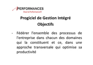 Progiciel de Gestion Intégré 
Objectifs 
- Fédérer l'ensemble des processus de 
l'entreprise dans chacun des domaines 
qui la constituent et ce, dans une 
approche transversale qui optimise sa 
productivité 
 