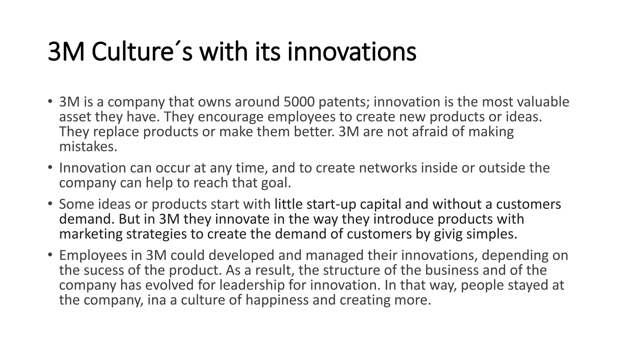 3M Culture´s with its innovations
• 3M is a company that owns around 5000 patents; innovation is the most valuable
asset they have. They encourage employees to create new products or ideas.
They replace products or make them better. 3M are not afraid of making
mistakes.
• Innovation can occur at any time, and to create networks inside or outside the
company can help to reach that goal.
• Some ideas or products start with little start-up capital and without a customers
demand. But in 3M they innovate in the way they introduce products with
marketing strategies to create the demand of customers by givig simples.
• Employees in 3M could developed and managed their innovations, depending on
the sucess of the product. As a result, the structure of the business and of the
company has evolved for leadership for innovation. In that way, people stayed at
the company, ina a culture of happiness and creating more.
 