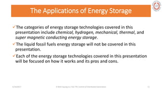 The Applications of Energy Storage
The categories of energy storage technologies covered in this
presentation include chemical, hydrogen, mechanical, thermal, and
super magnetic conducting energy storage.
The liquid fossil fuels energy storage will not be covered in this
presentation.
Each of the energy storage technologies covered in this presentation
will be focused on how it works and its pros and cons.
5/28/2017 Vi Binh Quang Le / ELE 791 Control of Distributed Generation 11
 