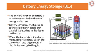 Battery Energy Storage (BES)
The primary function of battery is
to convert electrical to chemical
energy and versus.
Battery consists of multiple cells
connected either in series or in
parallel as described in the figure
on the side.
When the battery is in the charge
mode, it stores energy. When the
battery is in discharge mode, it
distributes energy to the grid.
5/28/2017 Vi Binh Quang Le / ELE 791 Control of Distributed Generation 13
 