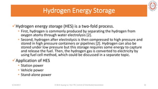 Hydrogen Energy Storage
Hydrogen energy storage (HES) is a two-fold process.
• First, hydrogen is commonly produced by separating the hydrogen from
oxygen atoms through water electrolysis [2].
• Second, hydrogen after electrolysis is then compressed to high pressure and
stored in high pressure containers or pipelines [2]. Hydrogen can also be
stored under low pressure but this storage requires some energy to capture
and release the fuel. Then, the hydrogen gas is converted to electricity by
using fuel cell method, which could be discussed in a separate topic.
Application of HES
• Station power
• Vehicle power
• Stand-alone power
5/28/2017 Vi Binh Quang Le / ELE 791 Control of Distributed Generation 16
 