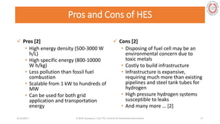 Pros and Cons of HES
 Pros [2]
• High energy density (500-3000 W
h/L)
• High specific energy (800-10000
W h/kg)
• Less pollution than fossil fuel
combustion
• Scalable from 1 kW to hundreds of
MW
• Can be used for both grid
application and transportation
energy
 Cons [2]
• Disposing of fuel cell may be an
environmental concern due to
toxic metals
• Costly to build infrastructure
• Infrastructure is expansive,
requiring much more than existing
pipelines and steel tank tubes for
hydrogen
• High pressure hydrogen systems
susceptible to leaks
• And many more … [2]
5/28/2017 Vi Binh Quang Le / ELE 791 Control of Distributed Generation 17
 