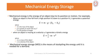 Mechanical Energy Storage
Mechanical energy is the energy of an object due to its position or motion. For example,
• When an object is free fall from a high position h2 down to a position h1, it generates a potential
energy:
𝐸 = 𝑚 ∙ 𝑔 ∙ (ℎ2 − ℎ1)
where
 m is the mass of the object
 g is a gravity on earth 9.81 𝑚/𝑠2
 h is the position of height
• when an object is moving at a velocity v, it generates a kinetic energy
𝐸 =
1
2
∙ 𝑚 ∙ 𝑣2
where
 m is a mass of the object
 v is a velocity of the object.
 Mechanical energy storage (MES) is the means of stockpiling the energy until it is
needed for a demand.
5/28/2017 Vi Binh Quang Le / ELE 791 Control of Distributed Generation 18
 