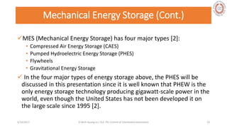 Mechanical Energy Storage (Cont.)
MES (Mechanical Energy Storage) has four major types [2]:
• Compressed Air Energy Storage (CAES)
• Pumped Hydroelectric Energy Storage (PHES)
• Flywheels
• Gravitational Energy Storage
 In the four major types of energy storage above, the PHES will be
discussed in this presentation since it is well known that PHEW is the
only energy storage technology producing gigawatt-scale power in the
world, even though the United States has not been developed it on
the large scale since 1995 [2].
5/28/2017 Vi Binh Quang Le / ELE 791 Control of Distributed Generation 19
 